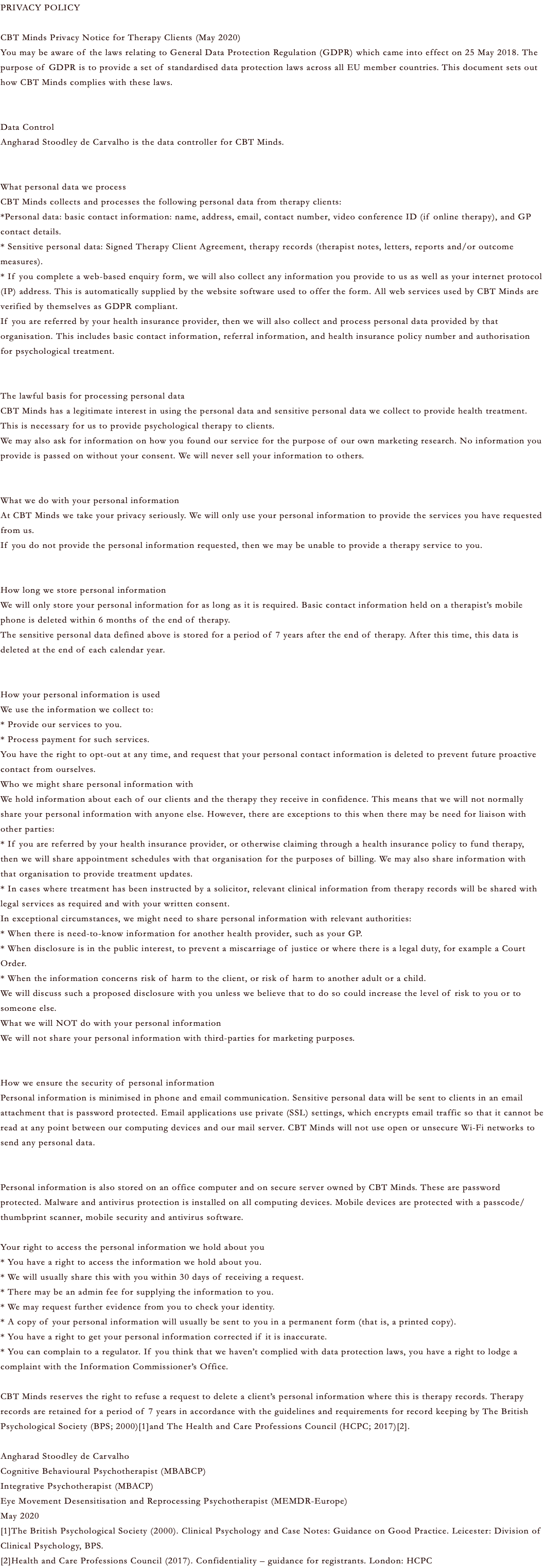 PRIVACY POLICY CBT Minds Privacy Notice for Therapy Clients (May 2020) You may be aware of the laws relating to General Data Protection Regulation (GDPR) which came into effect on 25 May 2018. The purpose of GDPR is to provide a set of standardised data protection laws across all EU member countries. This document sets out how CBT Minds complies with these laws. Data Control Angharad Stoodley de Carvalho is the data controller for CBT Minds. What personal data we process CBT Minds collects and processes the following personal data from therapy clients: *Personal data: basic contact information: name, address, email, contact number, video conference ID (if online therapy), and GP contact details. * Sensitive personal data: Signed Therapy Client Agreement, therapy records (therapist notes, letters, reports and/or outcome measures). * If you complete a web-based enquiry form, we will also collect any information you provide to us as well as your internet protocol (IP) address. This is automatically supplied by the website software used to offer the form. All web services used by CBT Minds are verified by themselves as GDPR compliant. If you are referred by your health insurance provider, then we will also collect and process personal data provided by that organisation. This includes basic contact information, referral information, and health insurance policy number and authorisation for psychological treatment. The lawful basis for processing personal data CBT Minds has a legitimate interest in using the personal data and sensitive personal data we collect to provide health treatment. This is necessary for us to provide psychological therapy to clients. We may also ask for information on how you found our service for the purpose of our own marketing research. No information you provide is passed on without your consent. We will never sell your information to others. What we do with your personal information At CBT Minds we take your privacy seriously. We will only use your personal information to provide the services you have requested from us. If you do not provide the personal information requested, then we may be unable to provide a therapy service to you. How long we store personal information We will only store your personal information for as long as it is required. Basic contact information held on a therapist’s mobile phone is deleted within 6 months of the end of therapy. The sensitive personal data defined above is stored for a period of 7 years after the end of therapy. After this time, this data is deleted at the end of each calendar year. How your personal information is used We use the information we collect to: * Provide our services to you. * Process payment for such services. You have the right to opt-out at any time, and request that your personal contact information is deleted to prevent future proactive contact from ourselves. Who we might share personal information with We hold information about each of our clients and the therapy they receive in confidence. This means that we will not normally share your personal information with anyone else. However, there are exceptions to this when there may be need for liaison with other parties: * If you are referred by your health insurance provider, or otherwise claiming through a health insurance policy to fund therapy, then we will share appointment schedules with that organisation for the purposes of billing. We may also share information with that organisation to provide treatment updates. * In cases where treatment has been instructed by a solicitor, relevant clinical information from therapy records will be shared with legal services as required and with your written consent. In exceptional circumstances, we might need to share personal information with relevant authorities: * When there is need-to-know information for another health provider, such as your GP. * When disclosure is in the public interest, to prevent a miscarriage of justice or where there is a legal duty, for example a Court Order. * When the information concerns risk of harm to the client, or risk of harm to another adult or a child. We will discuss such a proposed disclosure with you unless we believe that to do so could increase the level of risk to you or to someone else. What we will NOT do with your personal information We will not share your personal information with third-parties for marketing purposes. How we ensure the security of personal information Personal information is minimised in phone and email communication. Sensitive personal data will be sent to clients in an email attachment that is password protected. Email applications use private (SSL) settings, which encrypts email traffic so that it cannot be read at any point between our computing devices and our mail server. CBT Minds will not use open or unsecure Wi-Fi networks to send any personal data. Personal information is also stored on an office computer and on secure server owned by CBT Minds. These are password protected. Malware and antivirus protection is installed on all computing devices. Mobile devices are protected with a passcode/thumbprint scanner, mobile security and antivirus software. Your right to access the personal information we hold about you * You have a right to access the information we hold about you. * We will usually share this with you within 30 days of receiving a request. * There may be an admin fee for supplying the information to you. * We may request further evidence from you to check your identity. * A copy of your personal information will usually be sent to you in a permanent form (that is, a printed copy). * You have a right to get your personal information corrected if it is inaccurate. * You can complain to a regulator. If you think that we haven’t complied with data protection laws, you have a right to lodge a complaint with the Information Commissioner’s Office. CBT Minds reserves the right to refuse a request to delete a client’s personal information where this is therapy records. Therapy records are retained for a period of 7 years in accordance with the guidelines and requirements for record keeping by The British Psychological Society (BPS; 2000)[1]and The Health and Care Professions Council (HCPC; 2017)[2]. Angharad Stoodley de Carvalho Cognitive Behavioural Psychotherapist (MBABCP) Integrative Psychotherapist (MBACP) Eye Movement Desensitisation and Reprocessing Psychotherapist (MEMDR-Europe) May 2020 [1]The British Psychological Society (2000). Clinical Psychology and Case Notes: Guidance on Good Practice. Leicester: Division of Clinical Psychology, BPS. [2]Health and Care Professions Council (2017). Confidentiality – guidance for registrants. London: HCPC